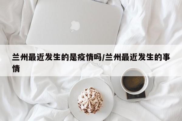 兰州最近发生的是疫情吗/兰州最近发生的事情