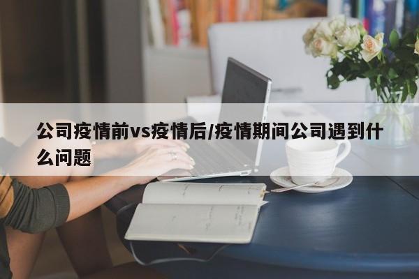 公司疫情前vs疫情后/疫情期间公司遇到什么问题