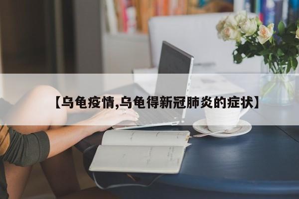 【乌龟疫情,乌龟得新冠肺炎的症状】